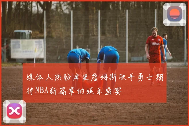 媒体人热盼库里詹姆斯联手勇士期待NBA新篇章的娱乐盛宴