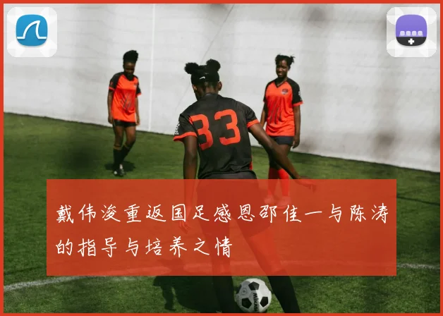 戴伟浚重返国足感恩邵佳一与陈涛的指导与培养之情